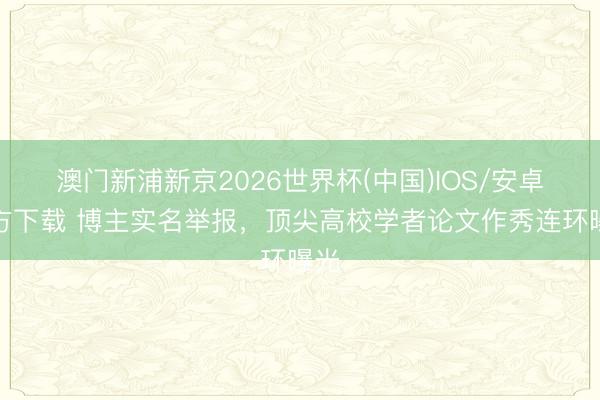 澳门新浦新京2026世界杯(中国)IOS/安卓官方下载 博主实名举报，顶尖高校学者论文作秀连环曝光