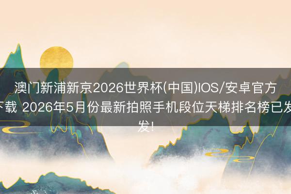 澳门新浦新京2026世界杯(中国)IOS/安卓官方下载 2026年5月份最新拍照手机段位天梯排名榜已发!