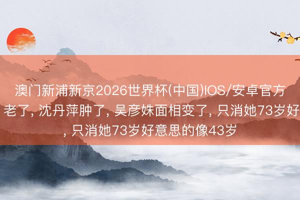 澳门新浦新京2026世界杯(中国)IOS/安卓官方下载 祝希娟‌老了， 沈丹萍肿了， 吴彦姝面相变了， 只消她73岁好意思的像43岁
