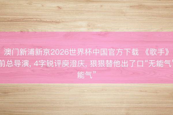 澳门新浦新京2026世界杯中国官方下载 《歌手》前总导演， 4字锐评庾澄庆， 狠狠替他出了口“无能气”