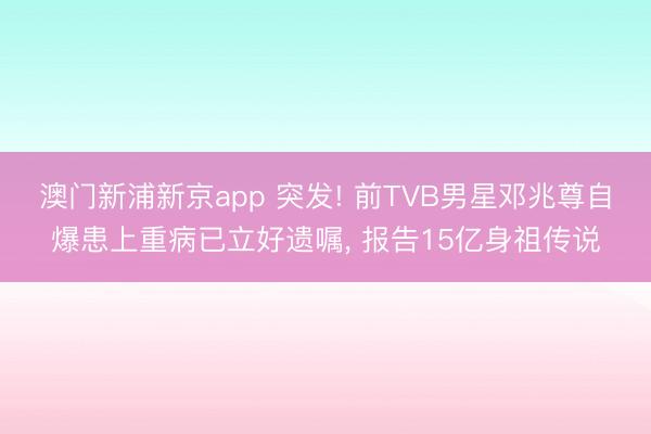 澳门新浦新京app 突发! 前TVB男星邓兆尊自爆患上重病已立好遗嘱， 报告15亿身祖传说
