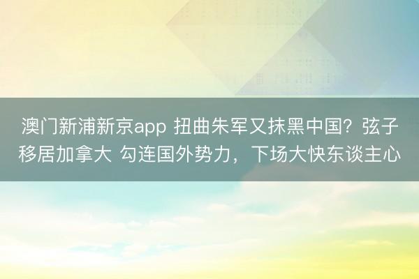 澳门新浦新京app 扭曲朱军又抹黑中国？弦子移居加拿大 勾连国外势力，下场大快东谈主心