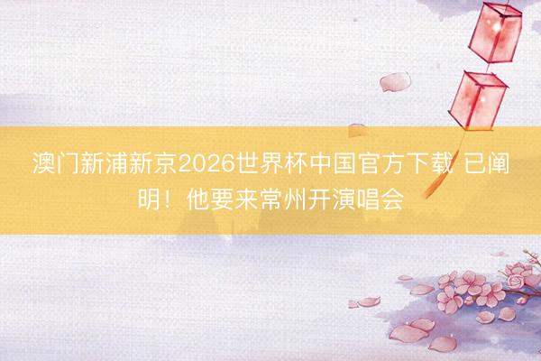 澳门新浦新京2026世界杯中国官方下载 已阐明！他要来常州开演唱会