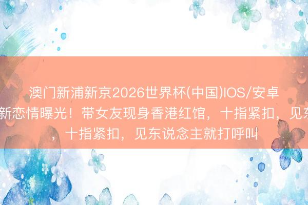 澳门新浦新京2026世界杯(中国)IOS/安卓官方下载 刘恺威新恋情曝光！带女友现身香港红馆，十指紧扣，见东说念主就打呼叫