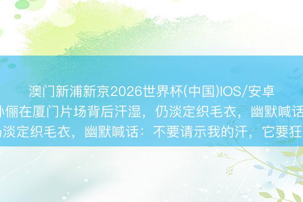 澳门新浦新京2026世界杯(中国)IOS/安卓官方下载 体感超43℃！孙俪在厦门片场背后汗湿，仍淡定织毛衣，幽默喊话：不要请示我的汗，它要狂喷了