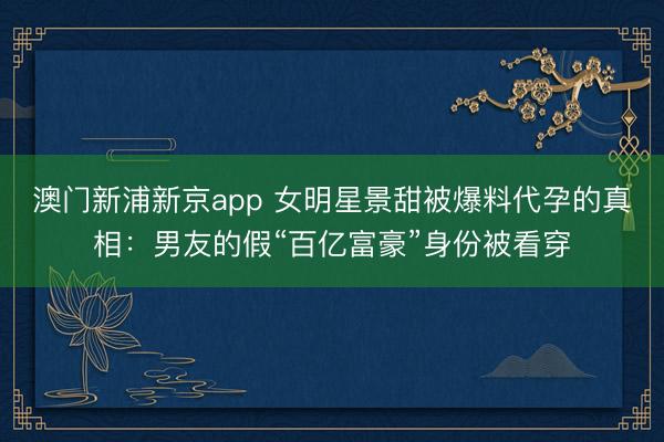 澳门新浦新京app 女明星景甜被爆料代孕的真相：男友的假“百亿富豪”身份被看穿