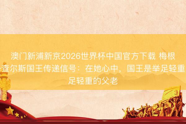 澳门新浦新京2026世界杯中国官方下载 梅根向公公查尔斯国王传递信号：在她心中，国王是举足轻重的父老