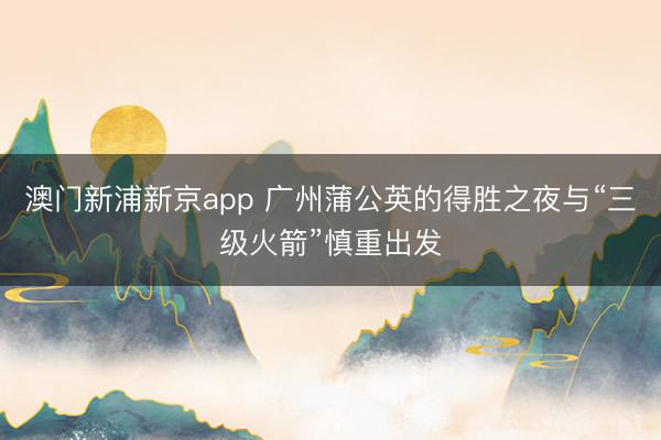 澳门新浦新京app 广州蒲公英的得胜之夜与“三级火箭”慎重出发
