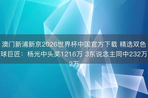 澳门新浦新京2026世界杯中国官方下载 精选双色球巨匠：杨光中头奖1216万 3东说念主同中232万