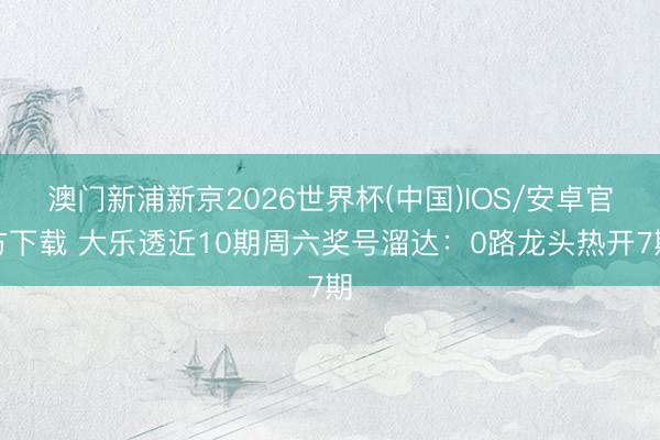 澳门新浦新京2026世界杯(中国)IOS/安卓官方下载 大乐透近10期周六奖号溜达：0路龙头热开7期