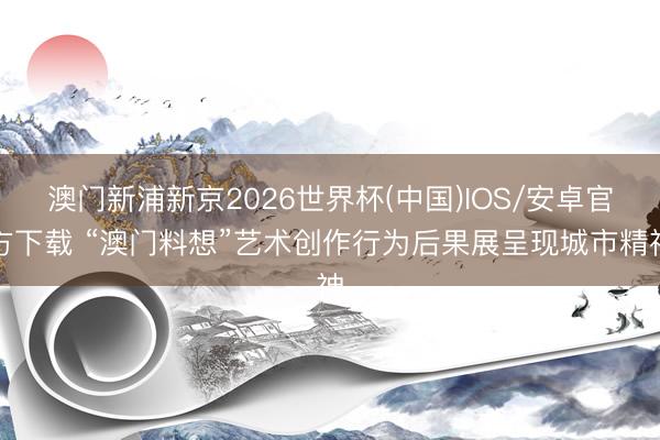 澳门新浦新京2026世界杯(中国)IOS/安卓官方下载 “澳门料想”艺术创作行为后果展呈现城市精神
