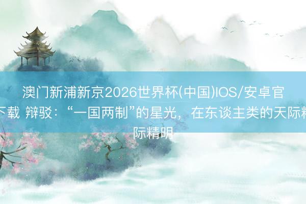 澳门新浦新京2026世界杯(中国)IOS/安卓官方下载 辩驳：“一国两制”的星光，在东谈主类的天际精明