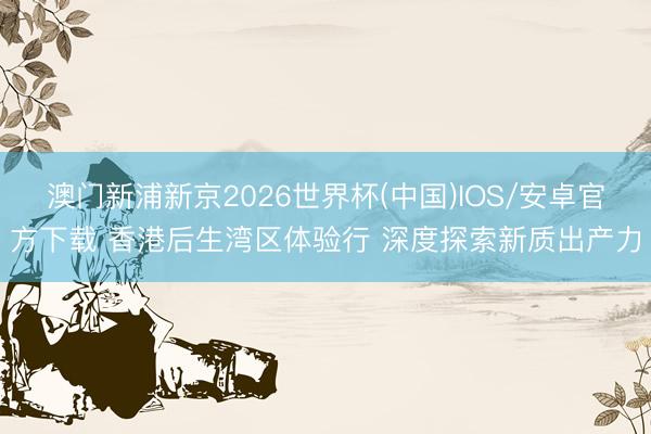 澳门新浦新京2026世界杯(中国)IOS/安卓官方下载 香港后生湾区体验行 深度探索新质出产力