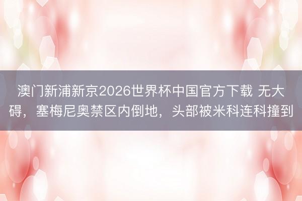 澳门新浦新京2026世界杯中国官方下载 无大碍，塞梅尼奥禁区内倒地，头部被米科连科撞到