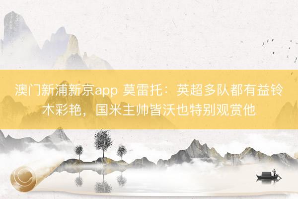 澳门新浦新京app 莫雷托:英超多队都有益铃木彩艳,国米主帅皆沃也特别观赏他