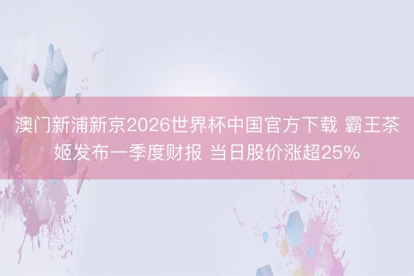 澳门新浦新京2026世界杯中国官方下载 霸王茶姬发布一季度财报 当日股价涨超25%