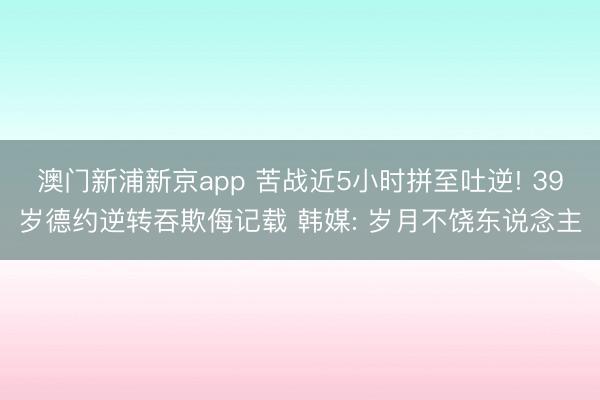 澳门新浦新京app 苦战近5小时拼至吐逆! 39岁德约逆转吞欺侮记载 韩媒: 岁月不饶东说念主