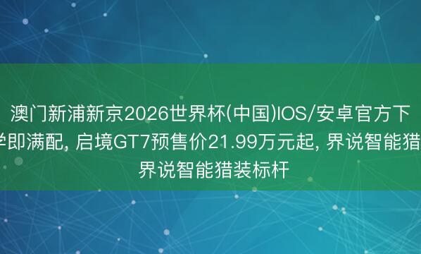 澳门新浦新京2026世界杯(中国)IOS/安卓官方下载 初学即满配, 启境GT7预售价21.99万元起, 界说智能猎装标杆