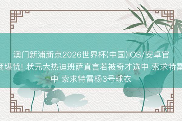 澳门新浦新京2026世界杯(中国)IOS/安卓官方下载 情商堪忧! 状元大热迪班萨直言若被奇才选中 索求特雷杨3号球衣