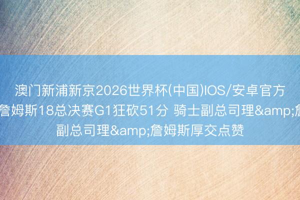 澳门新浦新京2026世界杯(中国)IOS/安卓官方下载 媒体回来詹姆斯18总决赛G1狂砍51分 骑士副总司理&詹姆斯厚交点赞