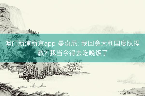 澳门新浦新京app 曼奇尼: 我回意大利国度队捏教? 我当今得去吃晚饭了