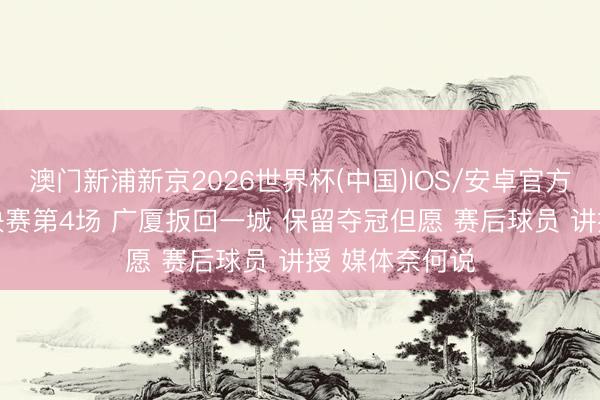 澳门新浦新京2026世界杯(中国)IOS/安卓官方下载 CBA总决赛第4场 广厦扳回一城 保留夺冠但愿 赛后球员 讲授 媒体奈何说