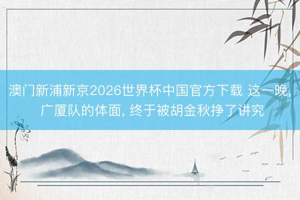 澳门新浦新京2026世界杯中国官方下载 这一晚， 广厦队的体面， 终于被胡金秋挣了讲究