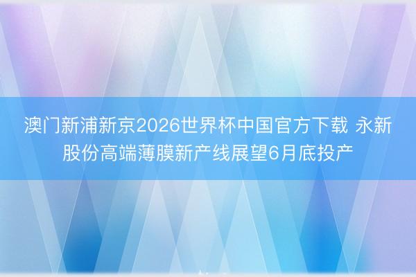 澳门新浦新京2026世界杯中国官方下载 永新股份高端薄膜新产线展望6月底投产