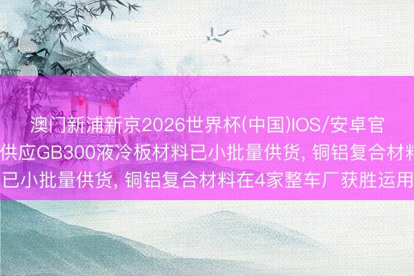 澳门新浦新京2026世界杯(中国)IOS/安卓官方下载 博威合金: 公司供应GB300液冷板材料已小批量供货， 铜铝复合材料在4家整车厂获胜运用
