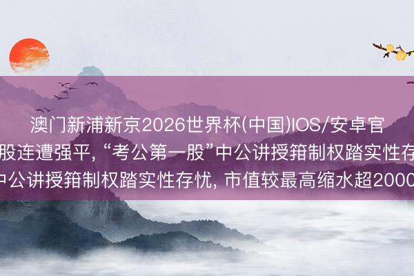 澳门新浦新京2026世界杯(中国)IOS/安卓官方下载 实控东说念主捏股连遭强平， “考公第一股”中公讲授箝制权踏实性存忧， 市值较最高缩水超2000亿