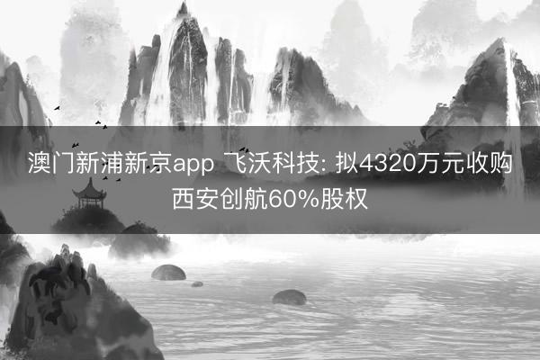 澳门新浦新京app 飞沃科技: 拟4320万元收购西安创航60%股权