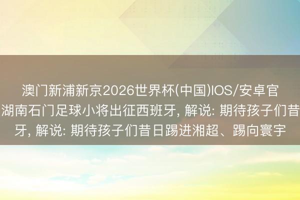 澳门新浦新京2026世界杯(中国)IOS/安卓官方下载 迎战巴萨青训! 湖南石门足球小将出征西班牙， 解说: 期待孩子们昔日踢进湘超、踢向寰宇