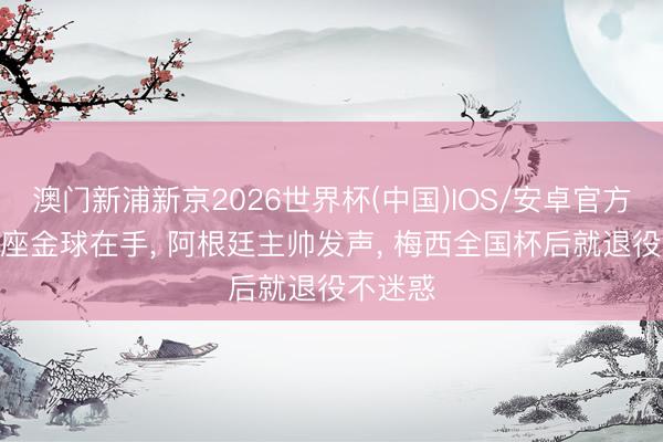 澳门新浦新京2026世界杯(中国)IOS/安卓官方下载 8座金球在手， 阿根廷主帅发声， 梅西全国杯后就退役不迷惑