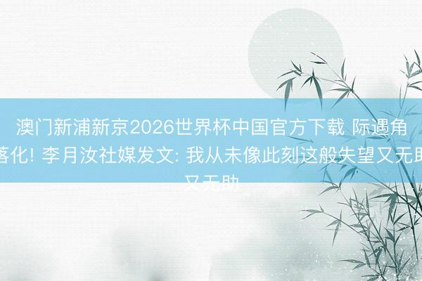 澳门新浦新京2026世界杯中国官方下载 际遇角落化! 李月汝社媒发文: 我从未像此刻这般失望又无助