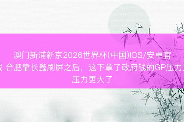 澳门新浦新京2026世界杯(中国)IOS/安卓官方下载 合肥靠长鑫刷屏之后，这下拿了政府钱的GP压力更大了