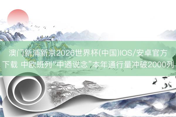 澳门新浦新京2026世界杯(中国)IOS/安卓官方下载 中欧班列“中通说念”本年通行量冲破2000列
