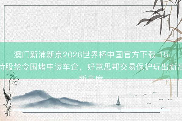 澳门新浦新京2026世界杯中国官方下载 15%持股禁令围堵中资车企，好意思邦交易保护玩出新高度