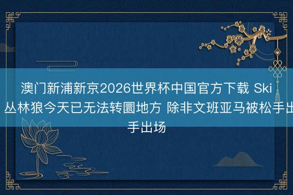 澳门新浦新京2026世界杯中国官方下载 Skip：丛林狼今天已无法转圜地方 除非文班亚马被松手出场