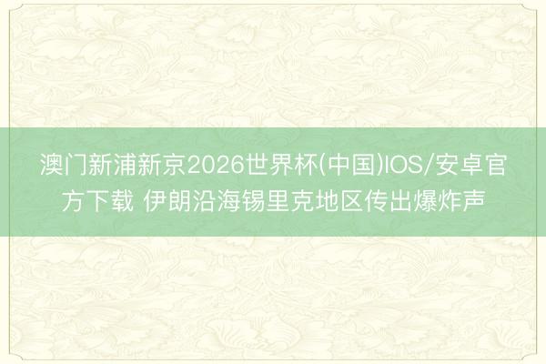 澳门新浦新京2026世界杯(中国)IOS/安卓官方下载 伊朗沿海锡里克地区传出爆炸声