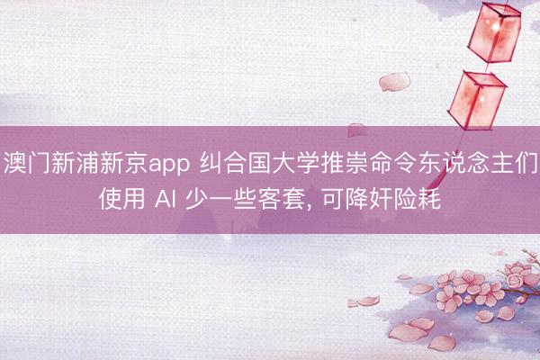 澳门新浦新京app 纠合国大学推崇命令东说念主们使用 AI 少一些客套， 可降奸险耗