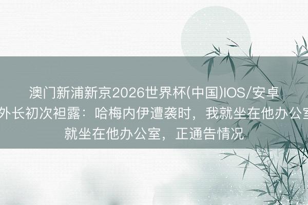 澳门新浦新京2026世界杯(中国)IOS/安卓官方下载 伊朗外长初次袒露：哈梅内伊遭袭时，我就坐在他办公室，正通告情况
