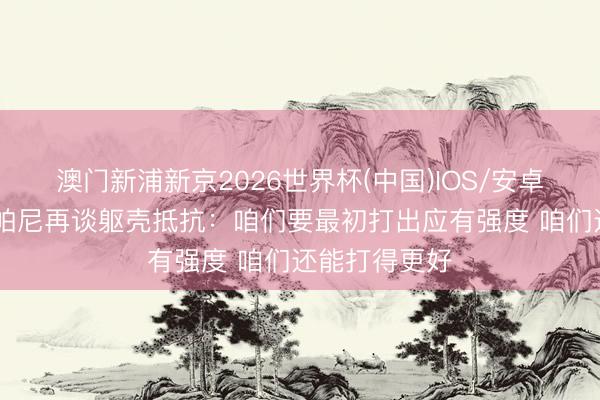 澳门新浦新京2026世界杯(中国)IOS/安卓官方下载 尚帕尼再谈躯壳抵抗：咱们要最初打出应有强度 咱们还能打得更好