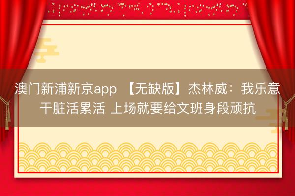 澳门新浦新京app 【无缺版】杰林威：我乐意干脏活累活 上场就要给文班身段顽抗