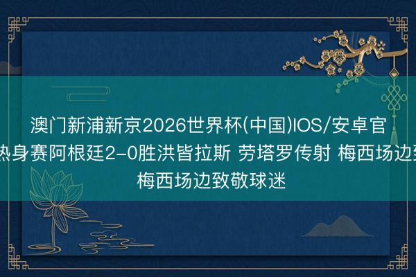 澳门新浦新京2026世界杯(中国)IOS/安卓官方下载 热身赛阿根廷2-0胜洪皆拉斯 劳塔罗传射 梅西场边致敬球迷