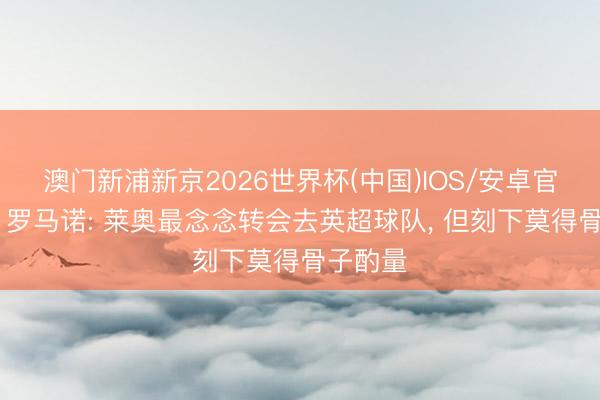 澳门新浦新京2026世界杯(中国)IOS/安卓官方下载 罗马诺: 莱奥最念念转会去英超球队， 但刻下莫得骨子酌量