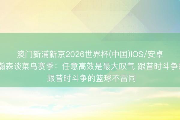 澳门新浦新京2026世界杯(中国)IOS/安卓官方下载 杨瀚森谈菜鸟赛季：任意高效是最大叹气 跟昔时斗争的篮球不雷同
