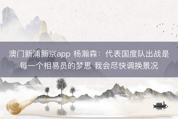 澳门新浦新京app 杨瀚森:代表国度队出战是每一个相易员的梦思 我会尽快调换景况