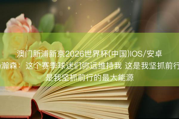 澳门新浦新京2026世界杯(中国)IOS/安卓官方下载 杨瀚森：这个赛季球迷们弥远维持我 这是我坚抓前行的最大能源
