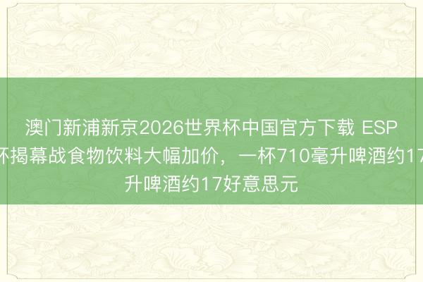 澳门新浦新京2026世界杯中国官方下载 ESPN：全国杯揭幕战食物饮料大幅加价，一杯710毫升啤酒约17好意思元