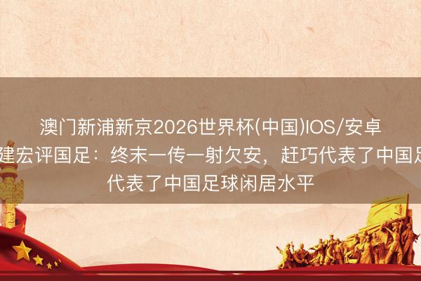 澳门新浦新京2026世界杯(中国)IOS/安卓官方下载 刘建宏评国足：终末一传一射欠安，赶巧代表了中国足球闲居水平
